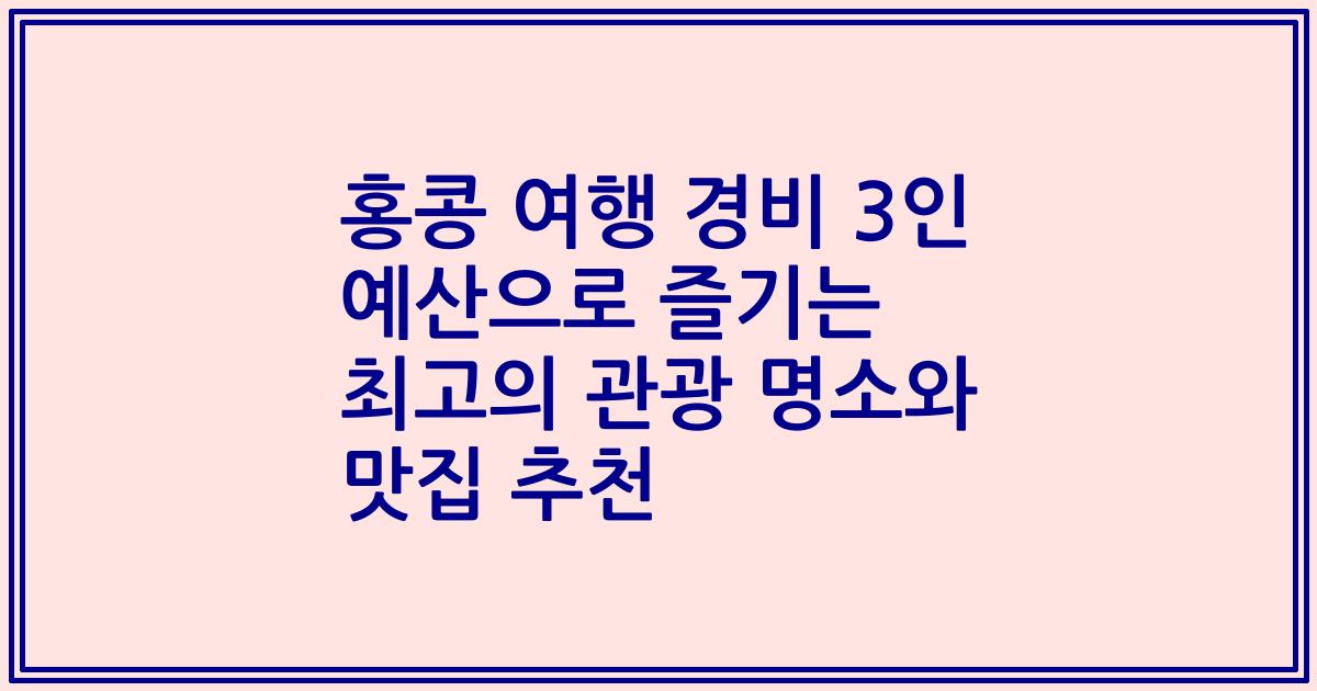 홍콩 여행 경비 3인 예산으로 즐기는 최고의 관광 명소와 맛집 추천