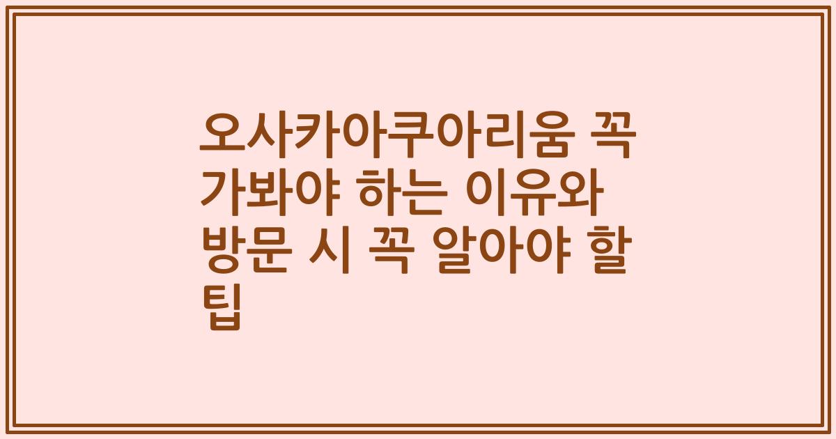 오사카아쿠아리움 꼭 가봐야 하는 이유와 방문 시 꼭 알아야 할 팁